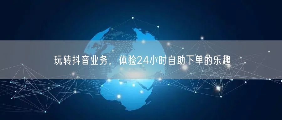 玩转抖音业务，体验24小时自助下单的乐趣