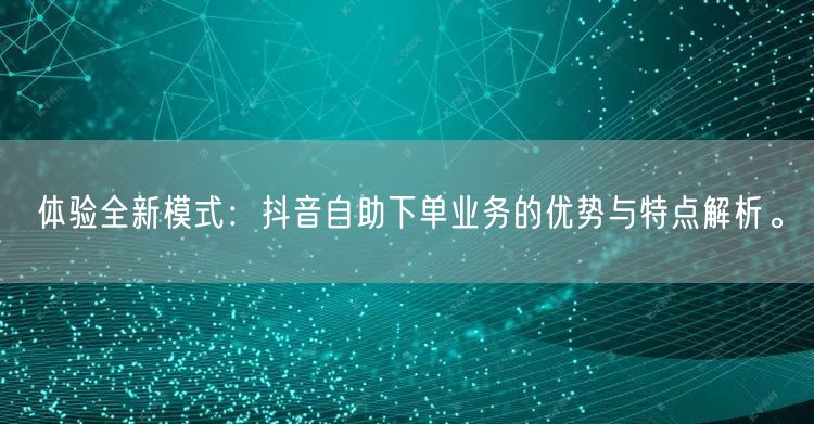 体验全新模式：抖音自助下单业务的优势与特点解析。