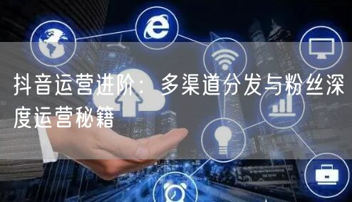 抖音运营进阶：多渠道分发与粉丝深度运营秘籍