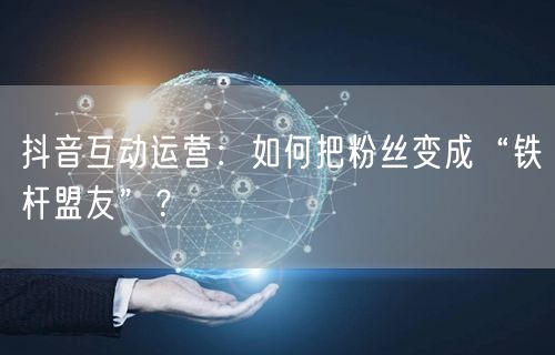 抖音互动运营：如何把粉丝变成“铁杆盟友”？