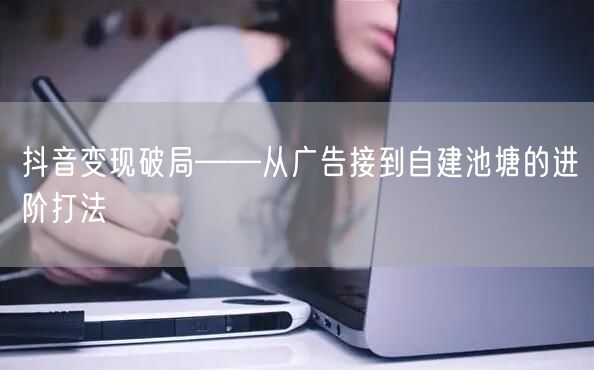 抖音变现破局——从广告接到自建池塘的进阶打法