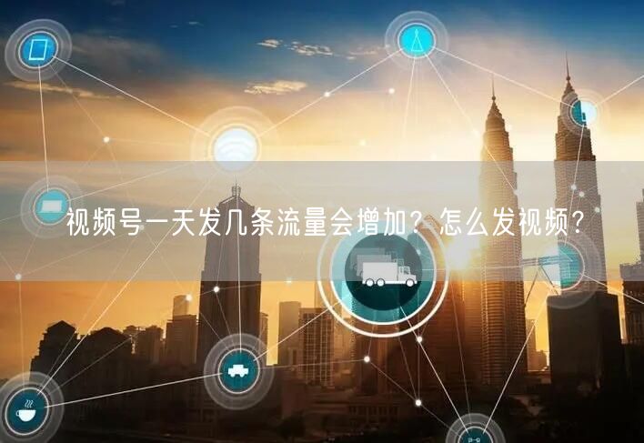 视频号一天发几条流量会增加？怎么发视频？