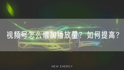 视频号怎么增加播放量？如何提高？