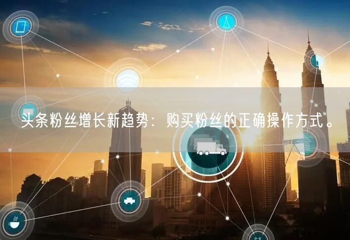 头条粉丝增长新趋势：购买粉丝的正确操作方式。