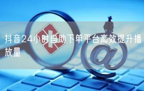 抖音24小时自助下单平台高效提升播放量