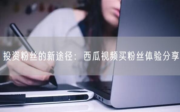 投资粉丝的新途径：西瓜视频买粉丝体验分享