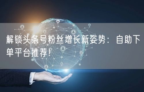 解锁头条号粉丝增长新姿势：自助下单平台推荐！