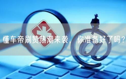懂车帝刷赞热潮来袭，你准备好了吗？