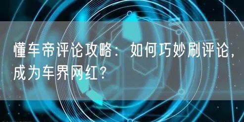 懂车帝评论攻略：如何巧妙刷评论，成为车界网红？