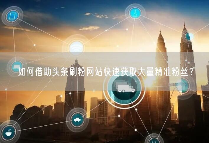 如何借助头条刷粉网站快速获取大量精准粉丝？