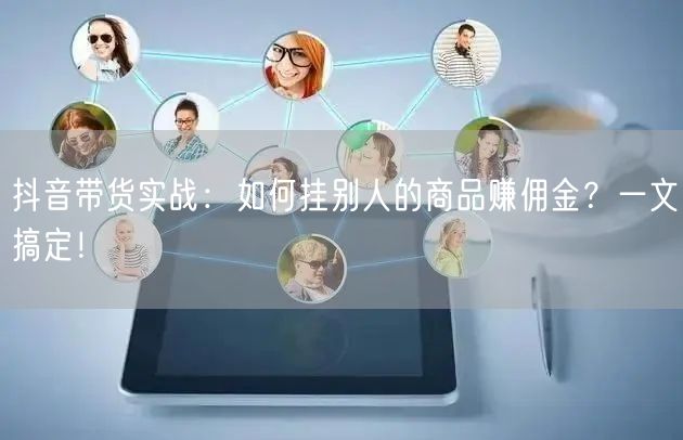 抖音带货实战：如何挂别人的商品赚佣金？一文搞定！