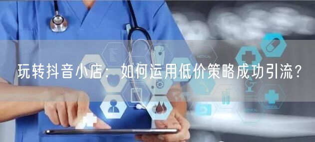 玩转抖音小店：如何运用低价策略成功引流？