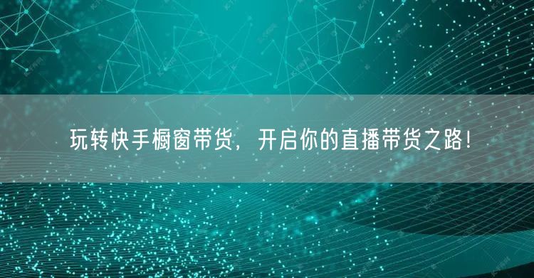玩转快手橱窗带货，开启你的直播带货之路！