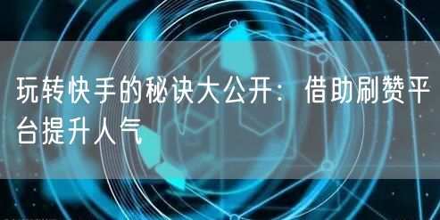 玩转快手的秘诀大公开：借助刷赞平台提升人气