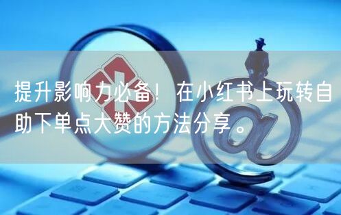 提升影响力必备！在小红书上玩转自助下单点大赞的方法分享。